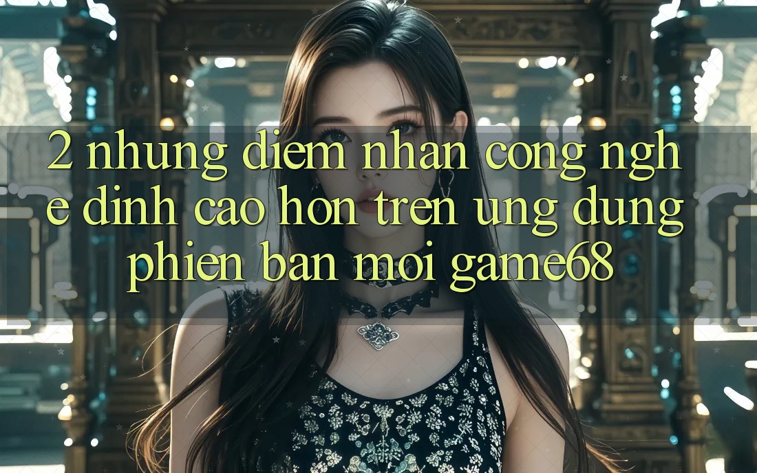 2. Những Điểm Nhấn Công Nghệ Đỉnh cao hơn Trên Ứng Dụng Phiên bản mới game68 2. Những Điểm Nhấn Công Nghệ Đỉnh cao hơn Trên Ứng Dụng Phiên bản mới game68
