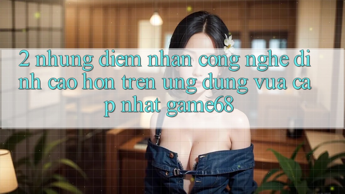 2. Những Điểm Nhấn Công Nghệ Đỉnh cao hơn Trên Ứng Dụng Vừa cập nhật game68