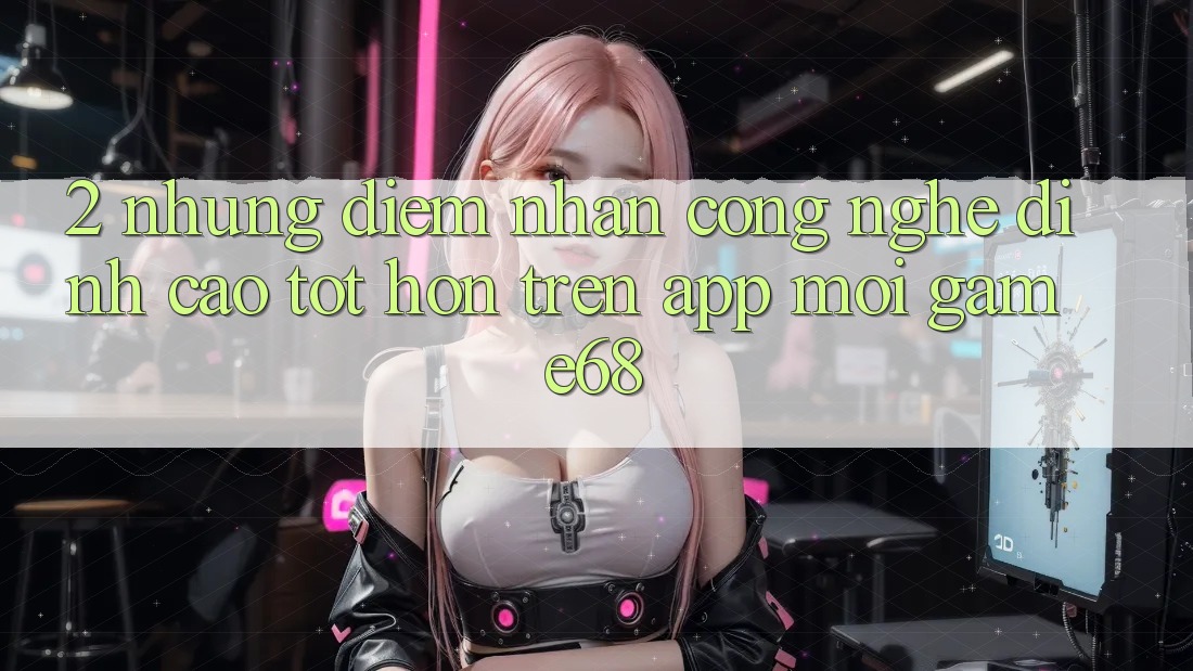2. Những Điểm Nhấn Công Nghệ Đỉnh cao tốt hơn Trên App Mới game68