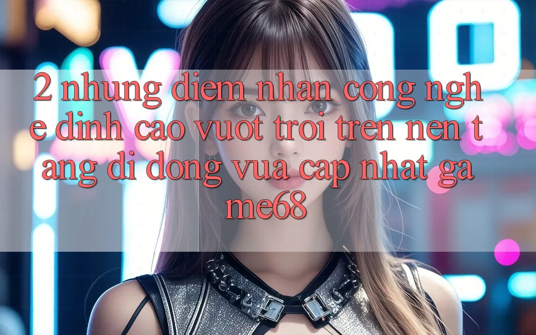2. Những Điểm Nhấn Công Nghệ Đỉnh cao vượt trội Trên Nền tảng di động Vừa cập nhật game68