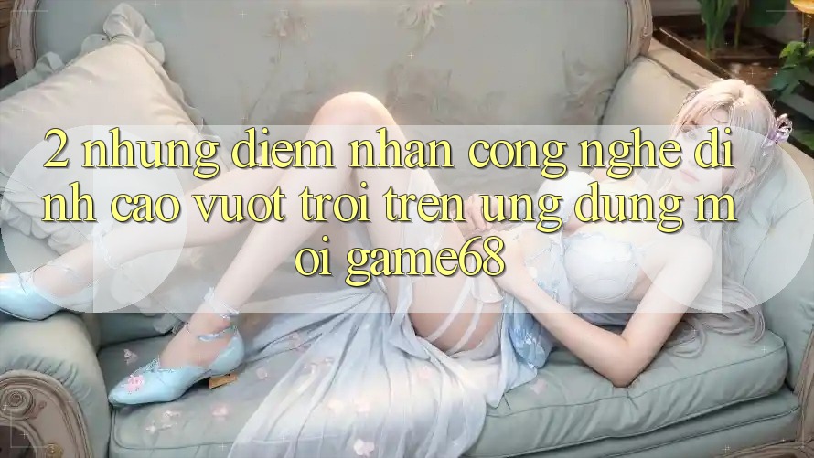 2. Những Điểm Nhấn Công Nghệ Đỉnh cao vượt trội Trên Ứng Dụng Mới game68