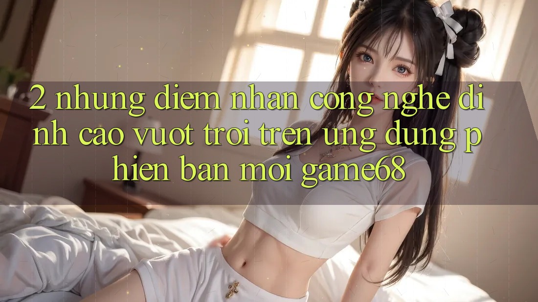 2. Những Điểm Nhấn Công Nghệ Đỉnh cao vượt trội Trên Ứng Dụng Phiên bản mới game68 2. Những Điểm Nhấn Công Nghệ Đỉnh cao vượt trội Trên Ứng Dụng Phiên bản mới game68