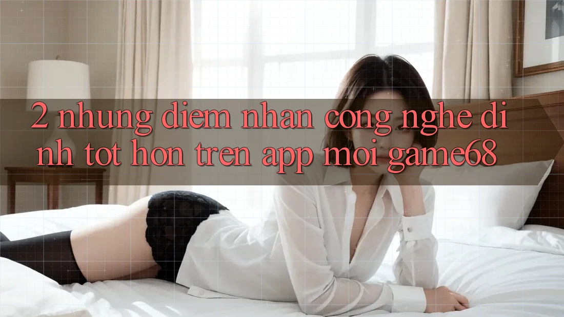 2. Những Điểm Nhấn Công Nghệ Đỉnh tốt hơn Trên App Mới game68 2. Những Điểm Nhấn Công Nghệ Đỉnh tốt hơn Trên App Mới game68
