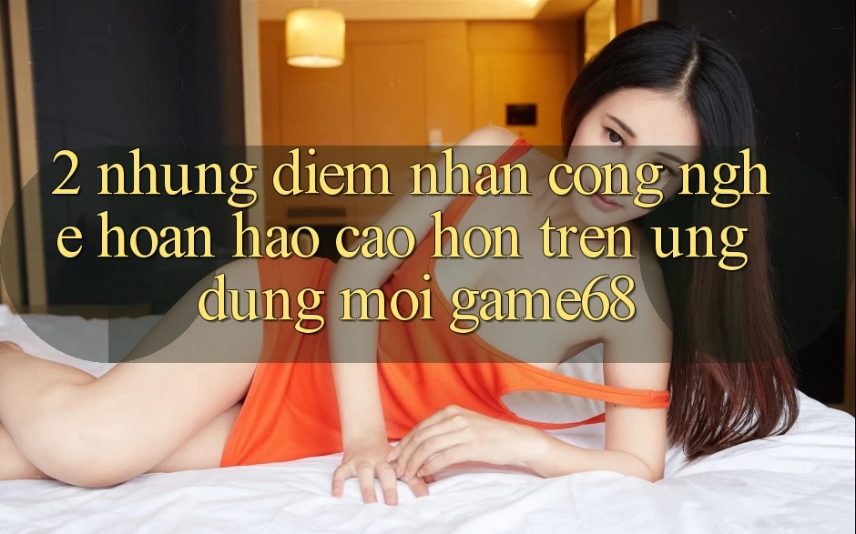 2. Những Điểm Nhấn Công Nghệ Hoàn hảo cao hơn Trên Ứng Dụng Mới game68