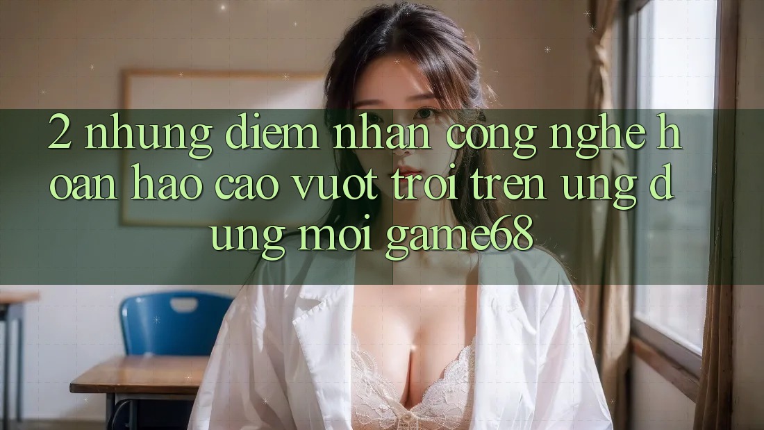 2. Những Điểm Nhấn Công Nghệ Hoàn hảo cao vượt trội Trên Ứng Dụng Mới game68 2. Những Điểm Nhấn Công Nghệ Hoàn hảo cao vượt trội Trên Ứng Dụng Mới game68