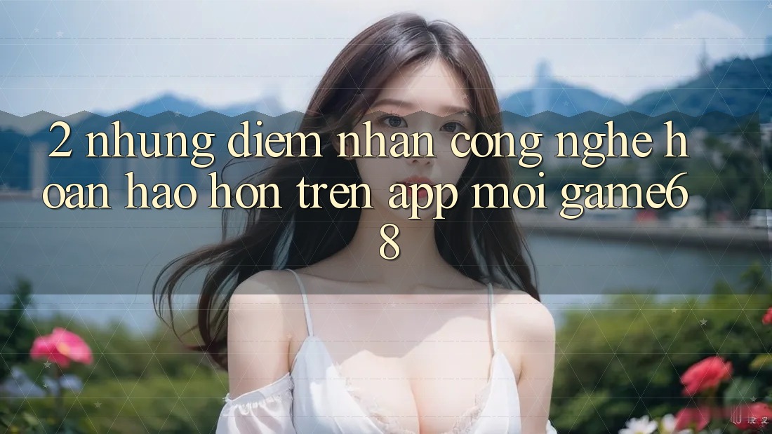 2. Những Điểm Nhấn Công Nghệ Hoàn hảo hơn Trên App Mới game68 2. Những Điểm Nhấn Công Nghệ Hoàn hảo hơn Trên App Mới game68