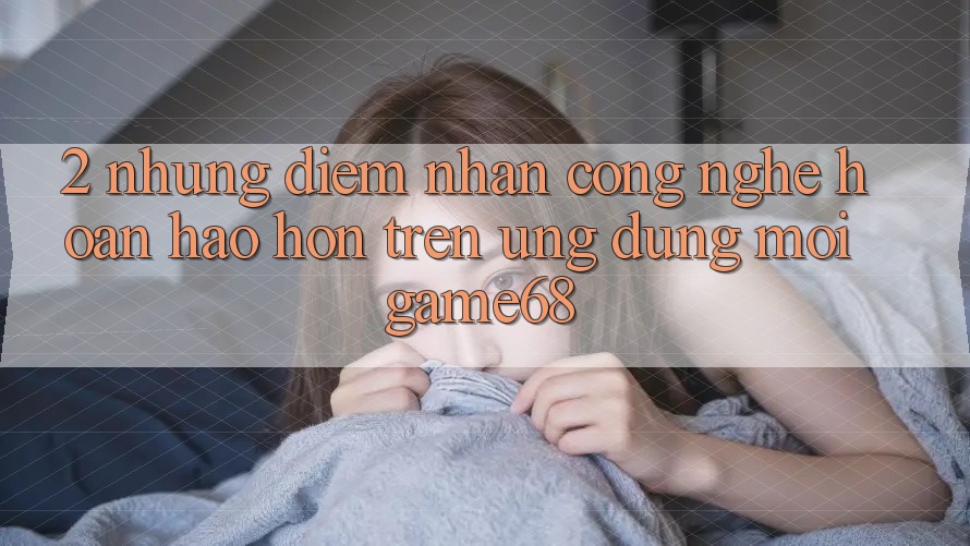2. Những Điểm Nhấn Công Nghệ Hoàn hảo hơn Trên Ứng Dụng Mới game68