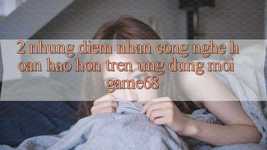 2. Những Điểm Nhấn Công Nghệ Hoàn hảo hơn Trên Ứng Dụng Mới game68 2. Những Điểm Nhấn Công Nghệ Hoàn hảo hơn Trên Ứng Dụng Mới game68