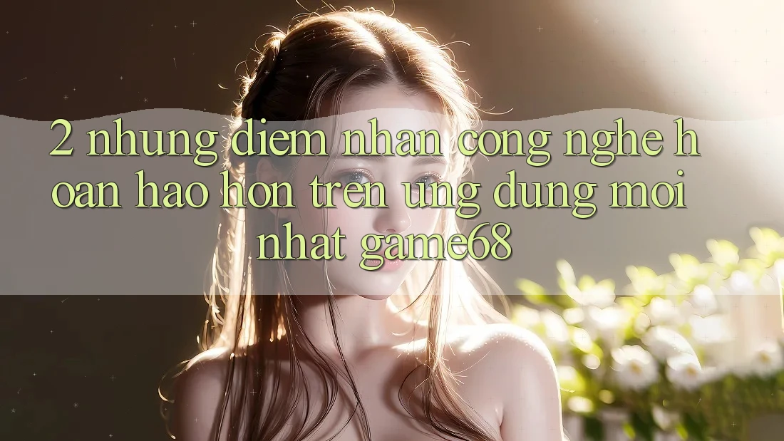 2. Những Điểm Nhấn Công Nghệ Hoàn hảo hơn Trên Ứng Dụng Mới nhất game68