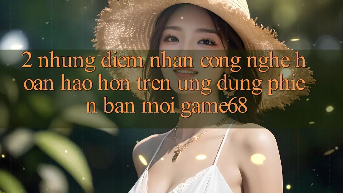 2. Những Điểm Nhấn Công Nghệ Hoàn hảo hơn Trên Ứng Dụng Phiên bản mới game68 2. Những Điểm Nhấn Công Nghệ Hoàn hảo hơn Trên Ứng Dụng Phiên bản mới game68