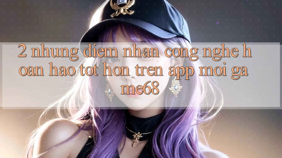 2. Những Điểm Nhấn Công Nghệ Hoàn hảo tốt hơn Trên App Mới game68 2. Những Điểm Nhấn Công Nghệ Hoàn hảo tốt hơn Trên App Mới game68