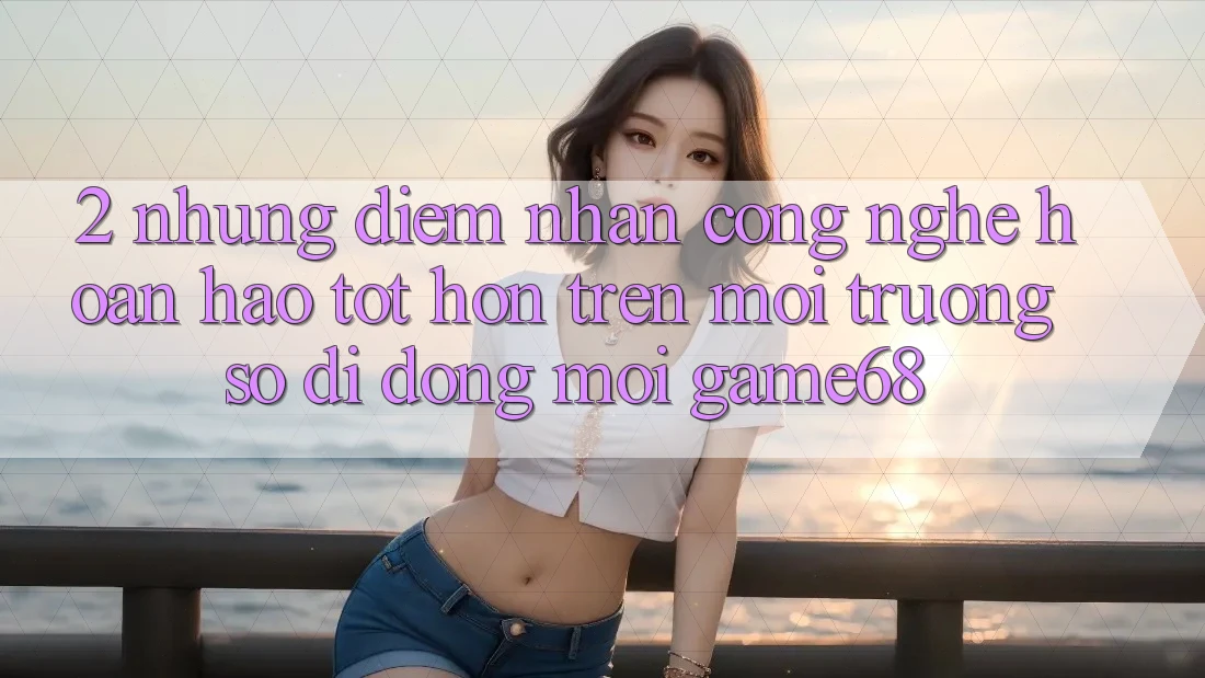 2. Những Điểm Nhấn Công Nghệ Hoàn hảo tốt hơn Trên Môi trường số di động Mới game68 2. Những Điểm Nhấn Công Nghệ Hoàn hảo tốt hơn Trên Môi trường số di động Mới game68
