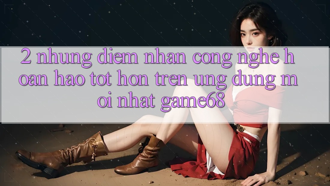 2. Những Điểm Nhấn Công Nghệ Hoàn hảo tốt hơn Trên Ứng Dụng Mới nhất game68