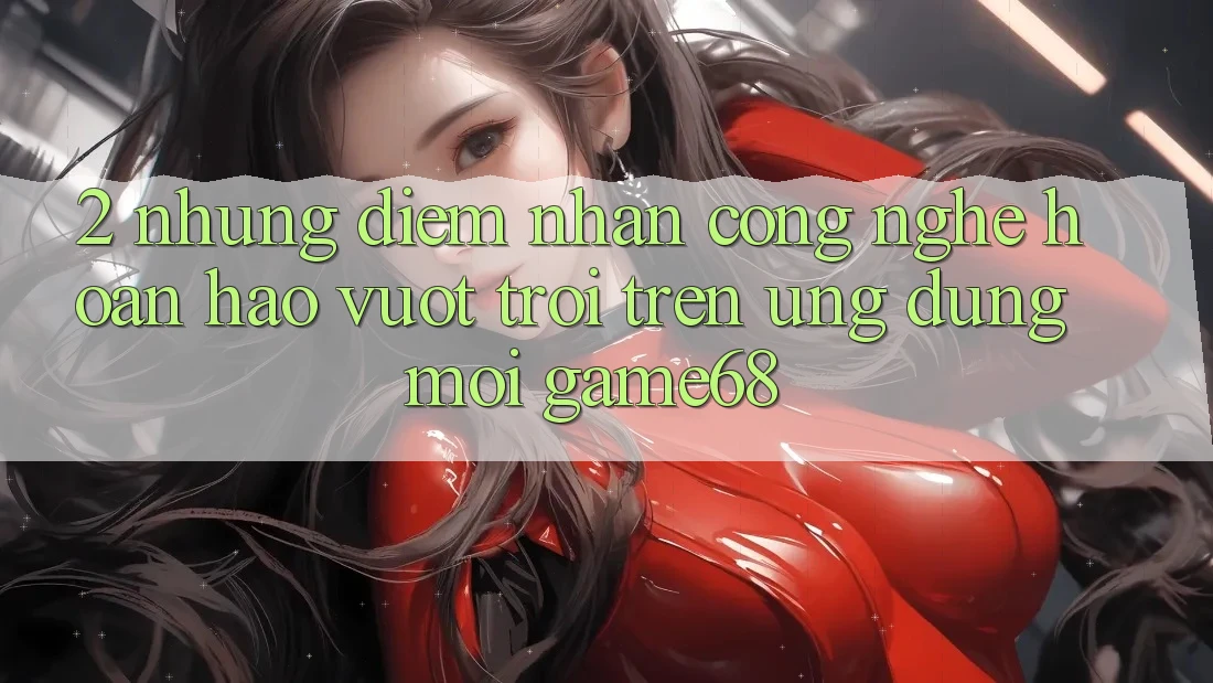 2. Những Điểm Nhấn Công Nghệ Hoàn hảo vượt trội Trên Ứng Dụng Mới game68 2. Những Điểm Nhấn Công Nghệ Hoàn hảo vượt trội Trên Ứng Dụng Mới game68