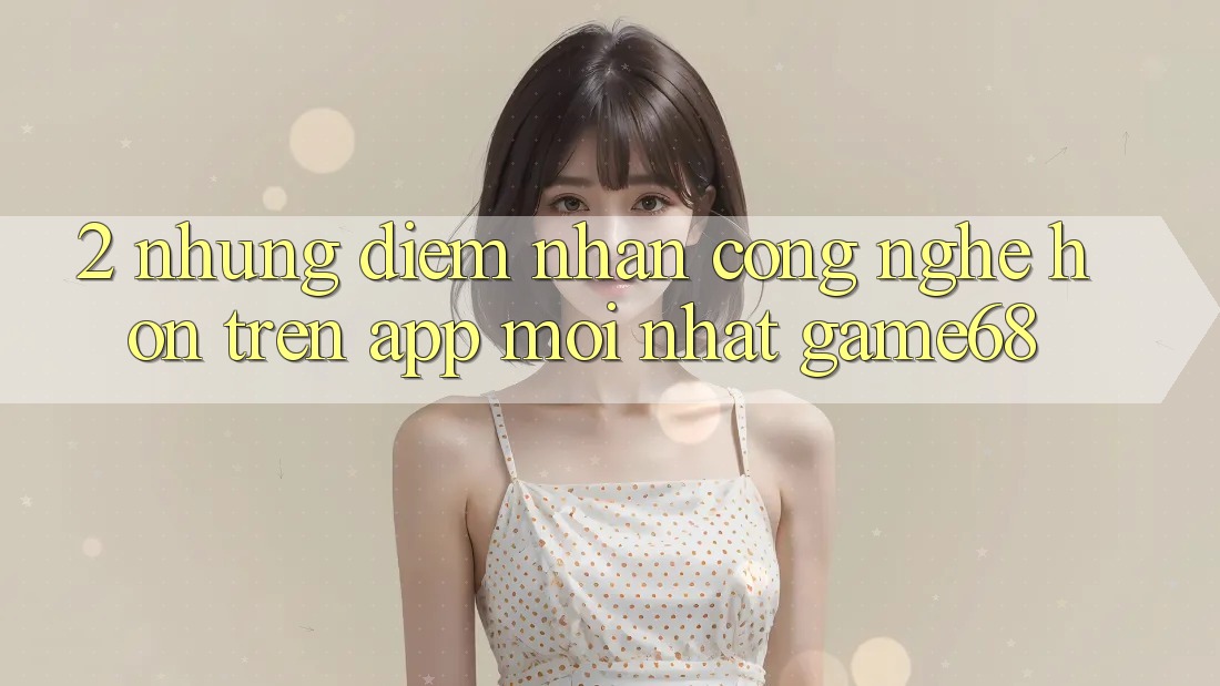 2. Những Điểm Nhấn Công Nghệ Hơn Trên App Mới nhất game68 2. Những Điểm Nhấn Công Nghệ Hơn Trên App Mới nhất game68