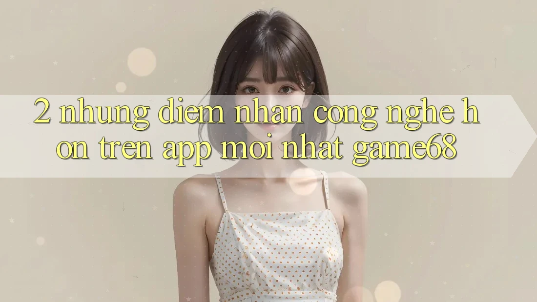 2. Những Điểm Nhấn Công Nghệ Hơn Trên App Mới nhất game68
