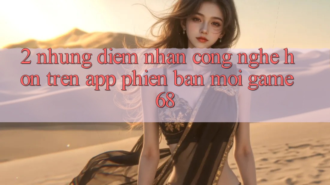 2. Những Điểm Nhấn Công Nghệ Hơn Trên App Phiên bản mới game68 2. Những Điểm Nhấn Công Nghệ Hơn Trên App Phiên bản mới game68