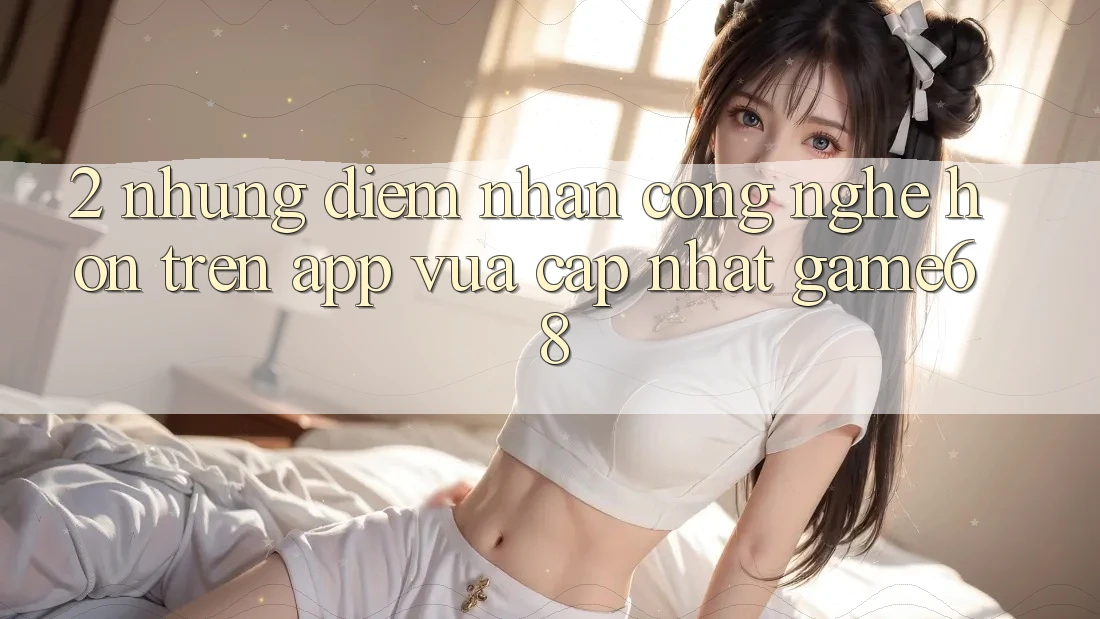 2. Những Điểm Nhấn Công Nghệ Hơn Trên App Vừa cập nhật game68 2. Những Điểm Nhấn Công Nghệ Hơn Trên App Vừa cập nhật game68