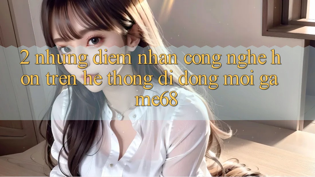 2. Những Điểm Nhấn Công Nghệ Hơn Trên Hệ thống di động Mới game68