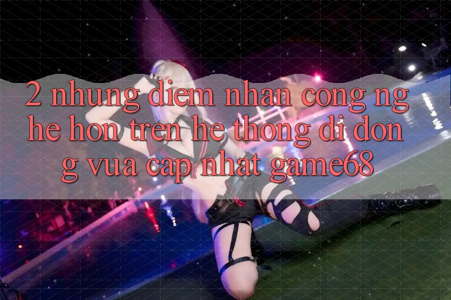 2. Những Điểm Nhấn Công Nghệ Hơn Trên Hệ thống di động Vừa cập nhật game68 2. Những Điểm Nhấn Công Nghệ Hơn Trên Hệ thống di động Vừa cập nhật game68