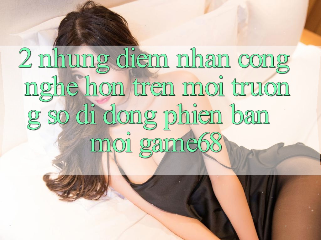 2. Những Điểm Nhấn Công Nghệ Hơn Trên Môi trường số di động Phiên bản mới game68 2. Những Điểm Nhấn Công Nghệ Hơn Trên Môi trường số di động Phiên bản mới game68