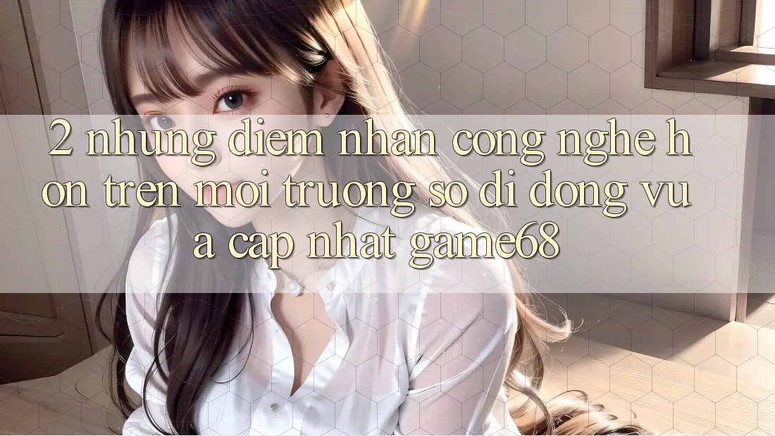2. Những Điểm Nhấn Công Nghệ Hơn Trên Môi trường số di động Vừa cập nhật game68