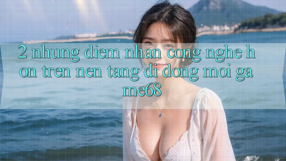 2. Những Điểm Nhấn Công Nghệ Hơn Trên Nền tảng di động Mới game68
