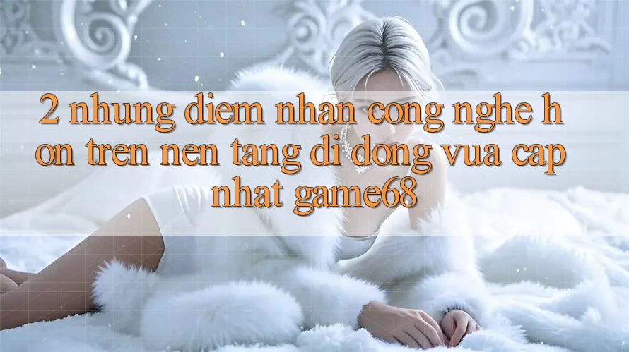 2. Những Điểm Nhấn Công Nghệ Hơn Trên Nền tảng di động Vừa cập nhật game68 2. Những Điểm Nhấn Công Nghệ Hơn Trên Nền tảng di động Vừa cập nhật game68