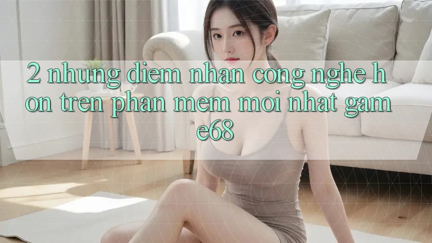 2. Những Điểm Nhấn Công Nghệ Hơn Trên Phần mềm Mới nhất game68 2. Những Điểm Nhấn Công Nghệ Hơn Trên Phần mềm Mới nhất game68