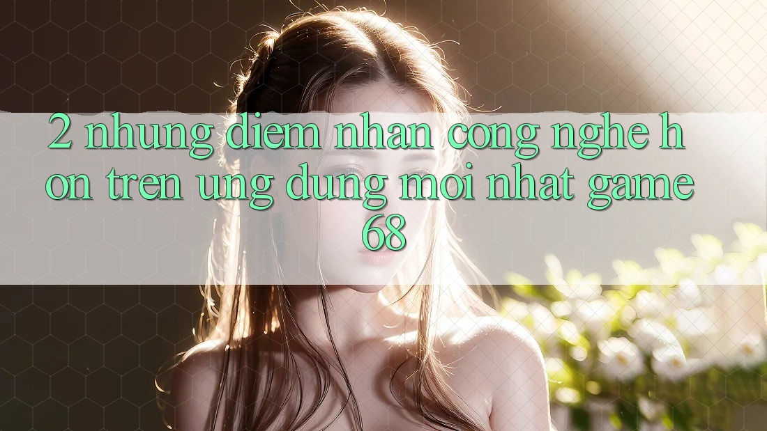 2. Những Điểm Nhấn Công Nghệ Hơn Trên Ứng Dụng Mới nhất game68
