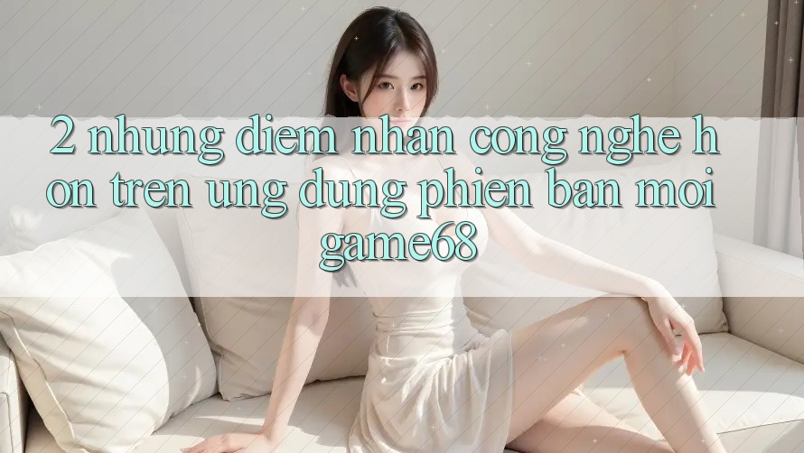 2. Những Điểm Nhấn Công Nghệ Hơn Trên Ứng Dụng Phiên bản mới game68