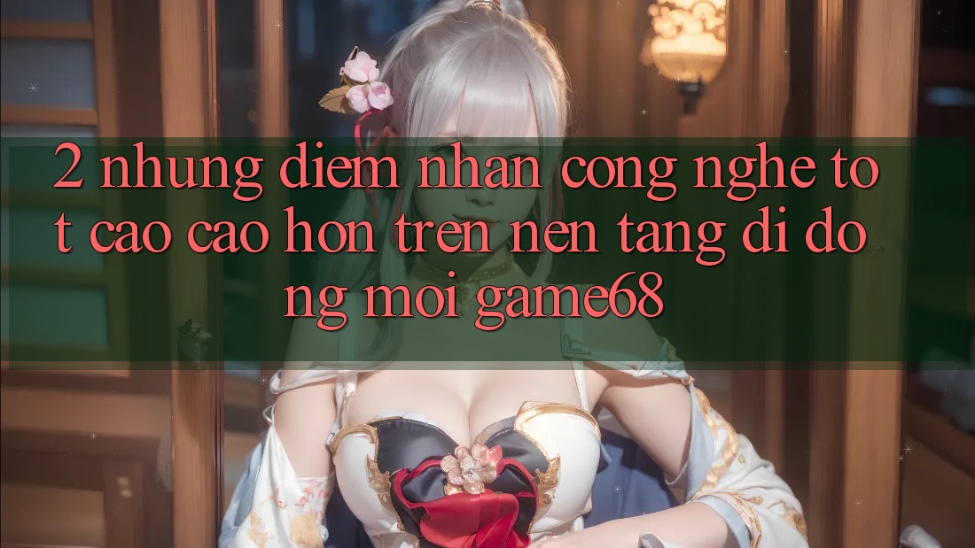 2. Những Điểm Nhấn Công Nghệ Tốt cao cao hơn Trên Nền tảng di động Mới game68