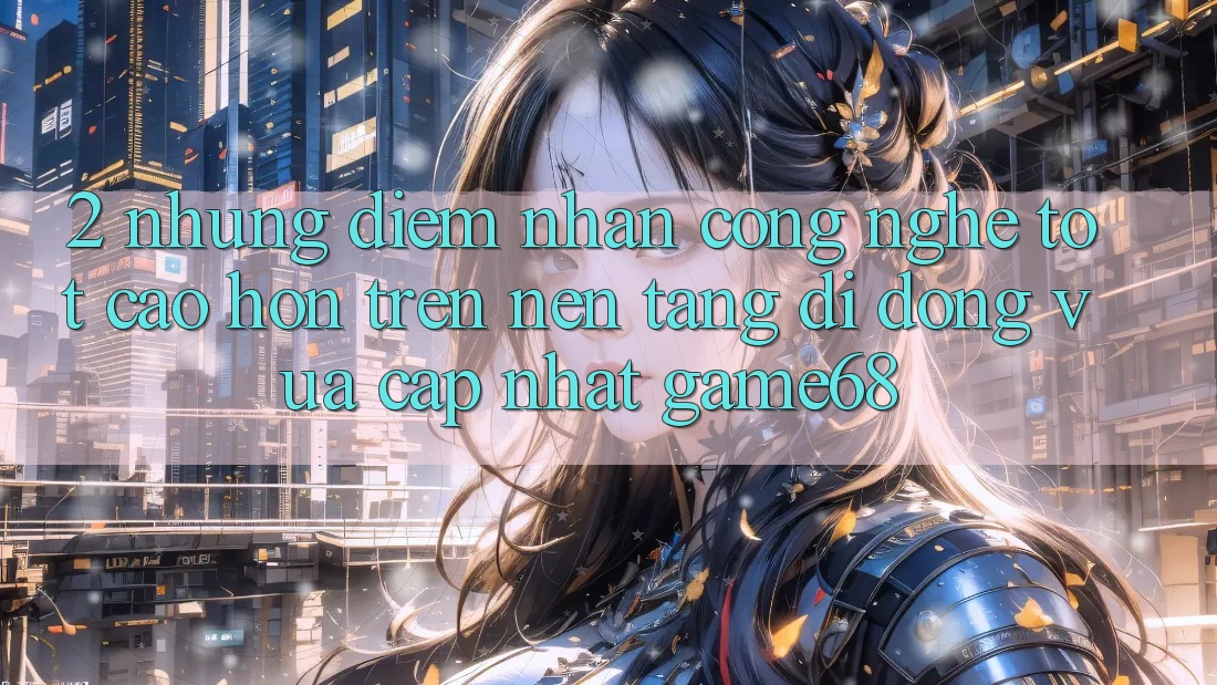 2. Những Điểm Nhấn Công Nghệ Tốt cao hơn Trên Nền tảng di động Vừa cập nhật game68 2. Những Điểm Nhấn Công Nghệ Tốt cao hơn Trên Nền tảng di động Vừa cập nhật game68