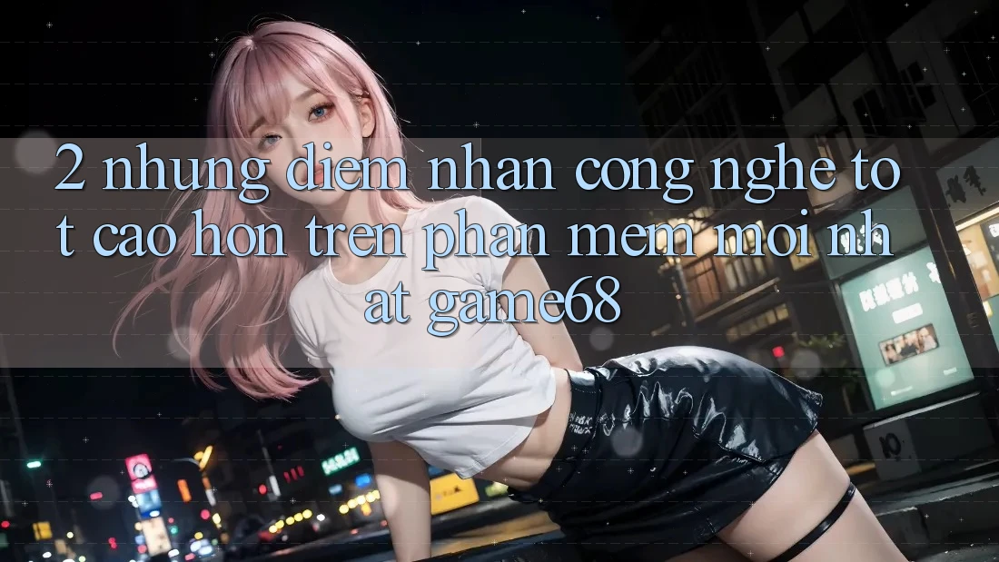 2. Những Điểm Nhấn Công Nghệ Tốt cao hơn Trên Phần mềm Mới nhất game68