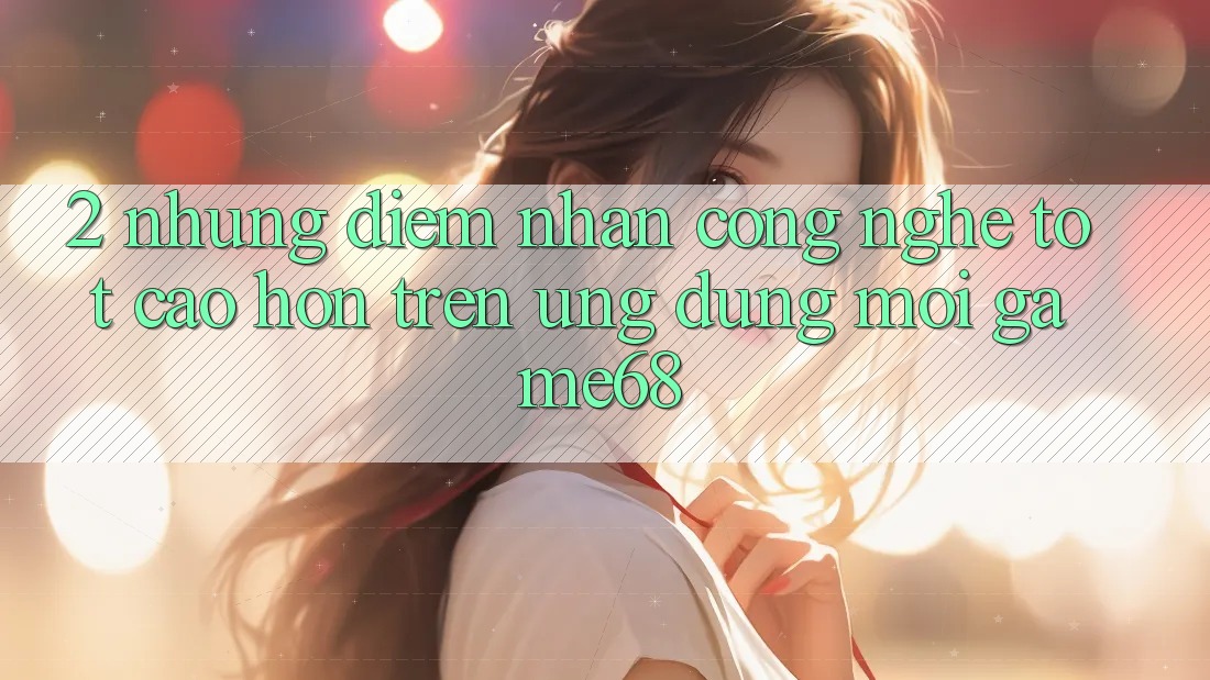 2. Những Điểm Nhấn Công Nghệ Tốt cao hơn Trên Ứng Dụng Mới game68