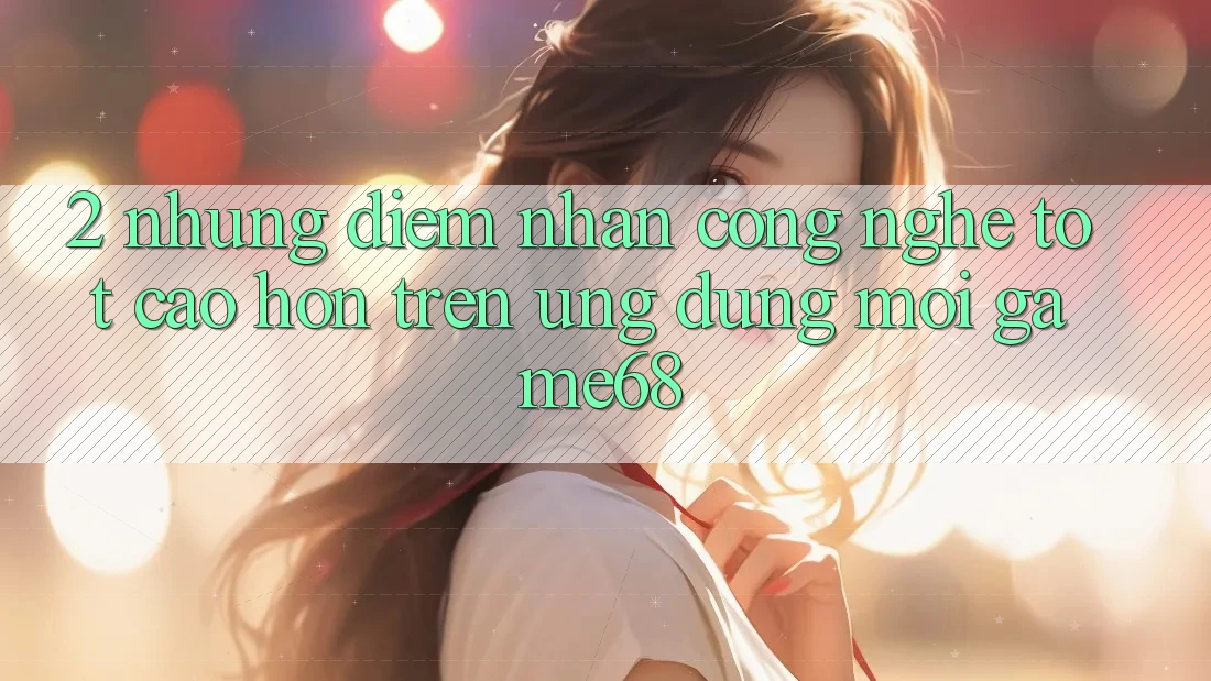 2. Những Điểm Nhấn Công Nghệ Tốt cao hơn Trên Ứng Dụng Mới game68