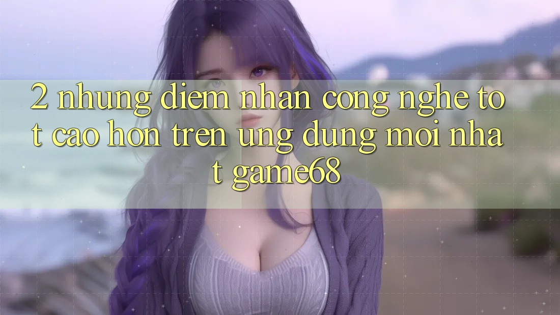 2. Những Điểm Nhấn Công Nghệ Tốt cao hơn Trên Ứng Dụng Mới nhất game68