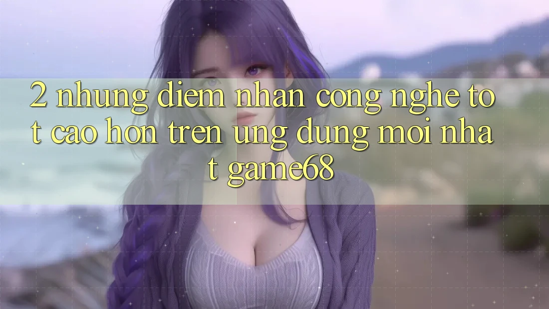 2. Những Điểm Nhấn Công Nghệ Tốt cao hơn Trên Ứng Dụng Mới nhất game68