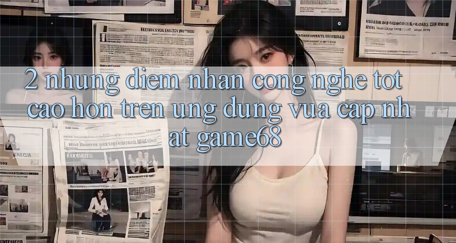 2. Những Điểm Nhấn Công Nghệ Tốt cao hơn Trên Ứng Dụng Vừa cập nhật game68