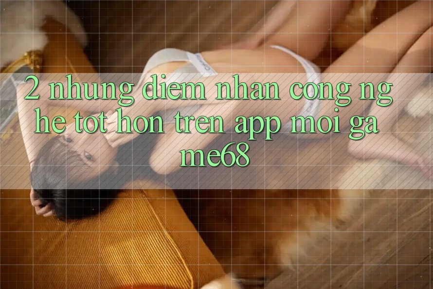 2. Những Điểm Nhấn Công Nghệ Tốt hơn Trên App Mới game68 2. Những Điểm Nhấn Công Nghệ Tốt hơn Trên App Mới game68