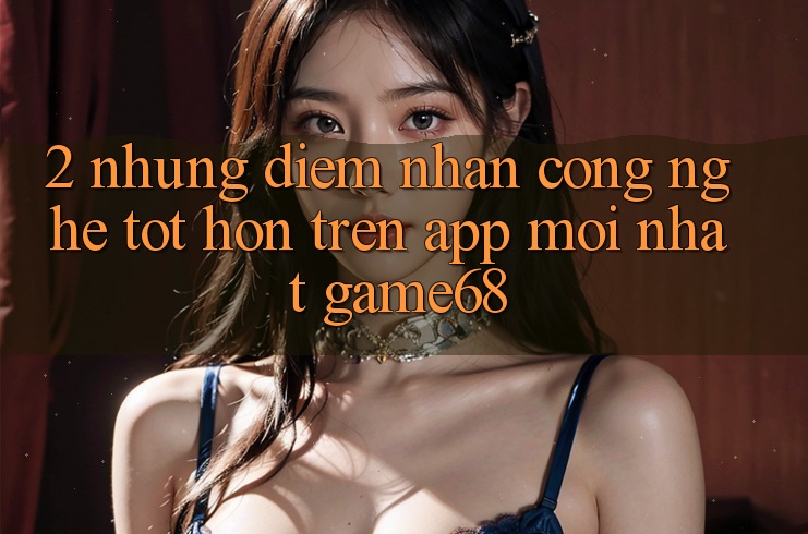 2. Những Điểm Nhấn Công Nghệ Tốt hơn Trên App Mới nhất game68 2. Những Điểm Nhấn Công Nghệ Tốt hơn Trên App Mới nhất game68