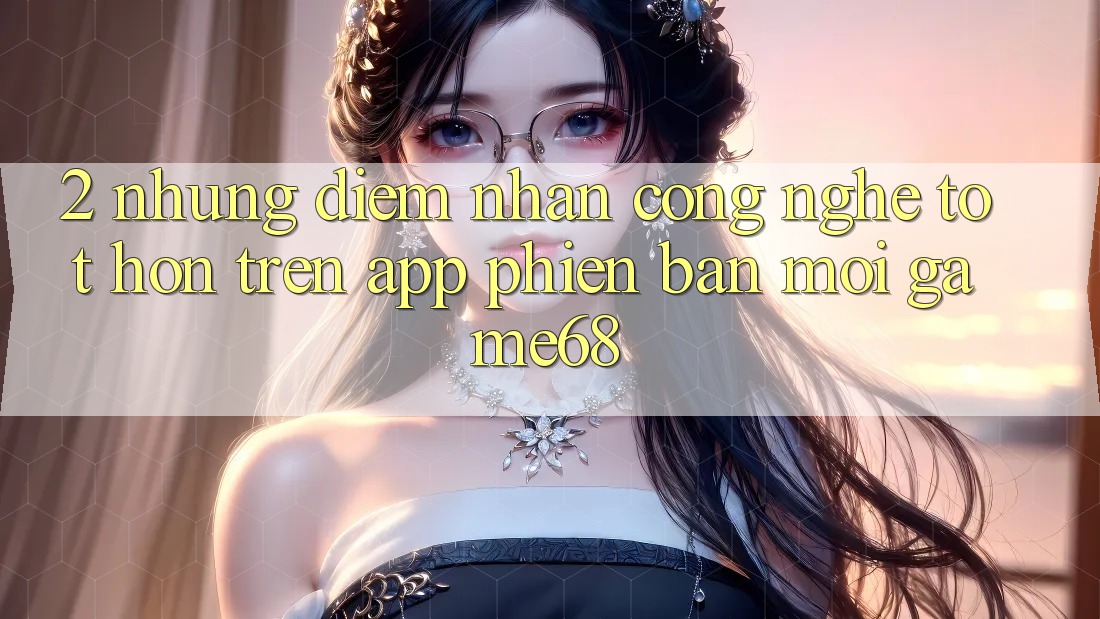 2. Những Điểm Nhấn Công Nghệ Tốt hơn Trên App Phiên bản mới game68 2. Những Điểm Nhấn Công Nghệ Tốt hơn Trên App Phiên bản mới game68