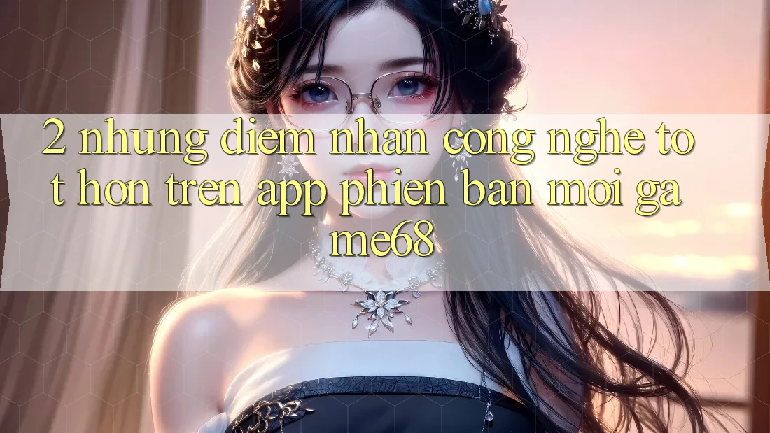 2. Những Điểm Nhấn Công Nghệ Tốt hơn Trên App Phiên bản mới game68 2. Những Điểm Nhấn Công Nghệ Tốt hơn Trên App Phiên bản mới game68