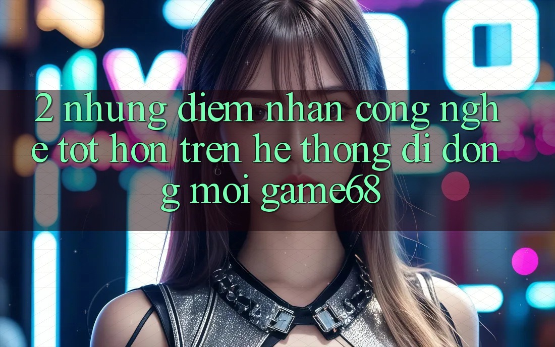 2. Những Điểm Nhấn Công Nghệ Tốt hơn Trên Hệ thống di động Mới game68 2. Những Điểm Nhấn Công Nghệ Tốt hơn Trên Hệ thống di động Mới game68