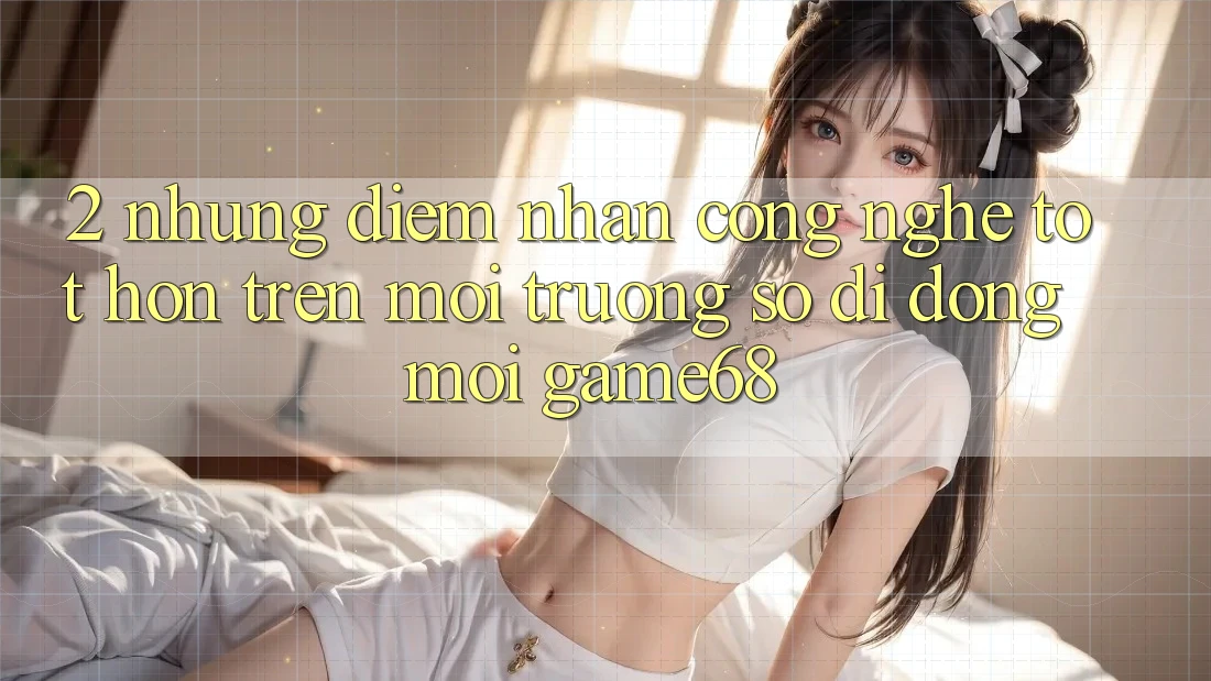 2. Những Điểm Nhấn Công Nghệ Tốt hơn Trên Môi trường số di động Mới game68