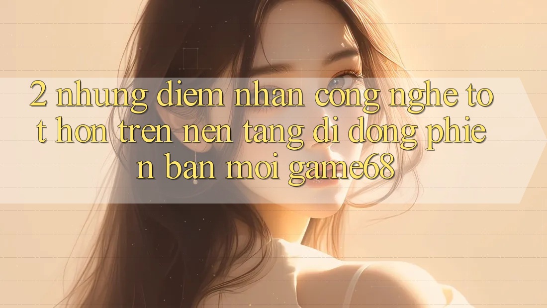2. Những Điểm Nhấn Công Nghệ Tốt hơn Trên Nền tảng di động Phiên bản mới game68