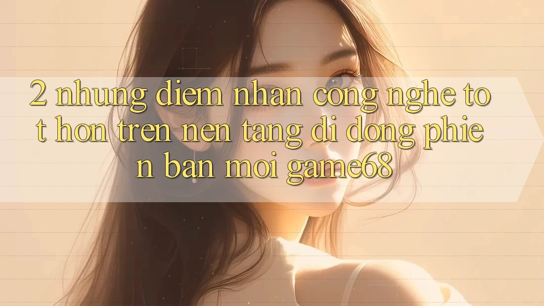 2. Những Điểm Nhấn Công Nghệ Tốt hơn Trên Nền tảng di động Phiên bản mới game68