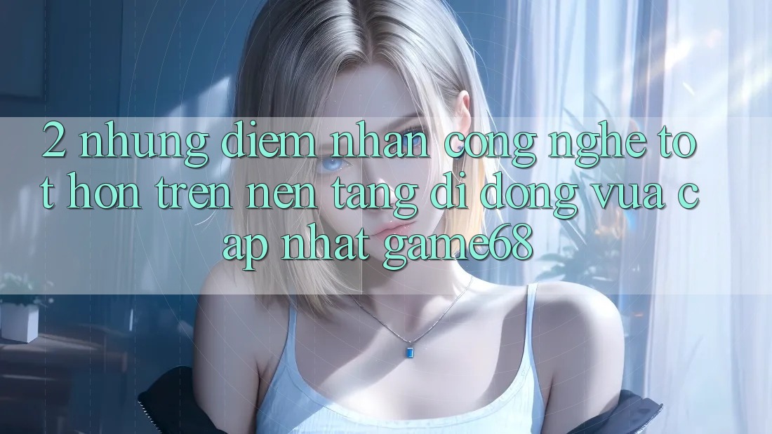 2. Những Điểm Nhấn Công Nghệ Tốt hơn Trên Nền tảng di động Vừa cập nhật game68