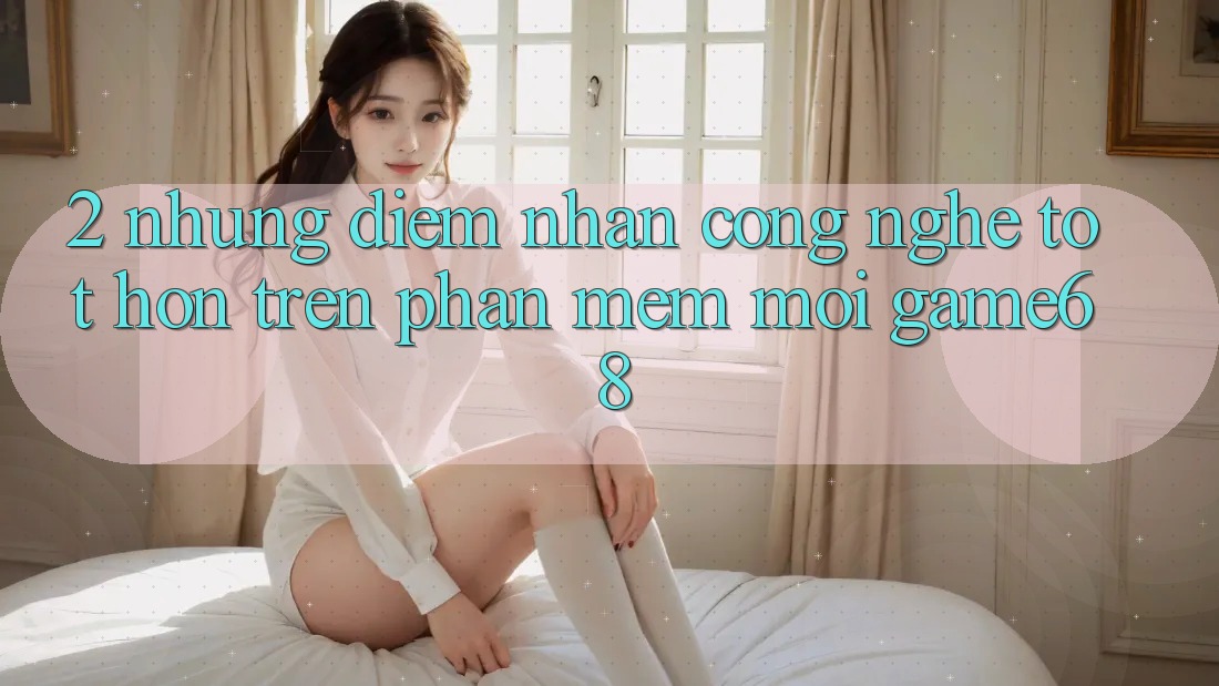 2. Những Điểm Nhấn Công Nghệ Tốt hơn Trên Phần mềm Mới game68