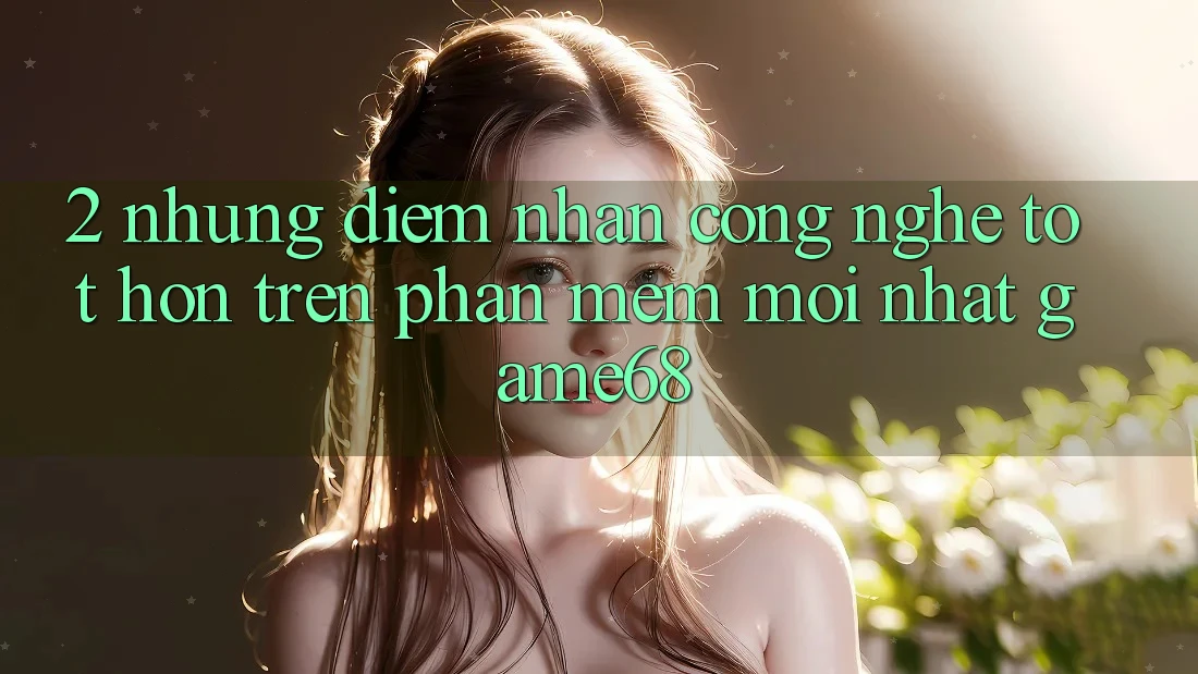 2. Những Điểm Nhấn Công Nghệ Tốt hơn Trên Phần mềm Mới nhất game68 2. Những Điểm Nhấn Công Nghệ Tốt hơn Trên Phần mềm Mới nhất game68